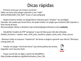 Dicas rápidas
- Primeira coisa que um invasor vai tentar:
Editar um tema e/ou plugin e garantir a sua “volta”
define(‘DISALLOW_FILE_EDIT’, true); // wp-config.php
- Depois tentaria instalar um plugin/tema malicioso para “ampliar” seu privilégio.
Exemplo: ele invadiu por brute-force, ele pode instalar um plugin que contenha SQL Injection e
fazer dump da base.
Recomendação: Deixar o diretório /wp-content/(plugins|themes) como readonly.
- Desabilitar funções do PHP ‘perigosas’ e que de fato quase não são utilizadas.
disable_functions = system, exec, shell_exec, passthru, popen, pcntl_exec, show_source
- Remover todos os arquivos “readme.txt” de temas e plugins e garantir que não há “Directory
Listing (slide 12)
- Instalar um plugin “anti brute-force” que tenha política de senhas.
Sugestão: User Security Tools
- Forçar uso de SSL no login e admin do WordPRess:
http://codex.wordpress.org/Administration_Over_SSL
 