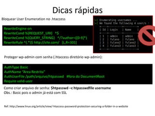 Dicas rápidas
Bloquear User Enumeration no .htaccess
RewriteEngine on
RewriteCond %{REQUEST_URI} ^$
RewriteCond %{QUERY_STRING} ^/?author=([0-9]*)
RewriteRule ^(.*)$ http://site.com/ [L,R=301]
Proteger wp-admin com senha (.htaccess diretório wp-admin):
AuthType Basic
AuthName “Area Restrita”
AuthUserFile /path/arquivo/htpasswd #fora do DocumentRoot
Require valid-user
Como criar arquivo de senha: $htpasswd –c htpasswdfile username
Obs.: Basic pois o admin já está com SSL
Ref: http://www.linux.org/article/view/-htaccess-password-protection-securing-a-folder-in-a-website
 
