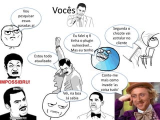 Vocês
Véi, na boa
Já sabia
Conte-me
mais como
invade ‘as
coisa tudo'
Segunda o
chicote vai
estralar no
cliente
Eu falei q ñ
tinha o plugin
vulnerável...
Mas eu tenho
Vou
pesquisar
essas
paradas aí
Estou todo
atualizado
 