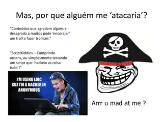 Mas, por que alguém me ‘atacaria’?
“Conteúdos que agradam alguns e
desagrada a muitos pode ‘encorajar’
um troll a fazer trollices.”
“ScriptKiddies – Cumprindo
ordens, ou simplesmente testando
um script que ‘hackeia as coisa
tudo’!”
 