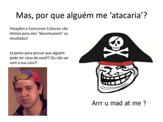 Mas, por que alguém me ‘atacaria’?
Votações e Concursos Culturais são
ótimos para eles “desvirtuarem” os
resultados!
Já parou para pensar que alguém
pode ter raiva de você!? Ou não vai
com a sua cara?!
 