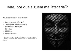 Ativos de interesse para Hackers
- Processamento (BotNet)
- Throughput de saída (DDoS)
- Distribuição de Trojan
- Pivoting
- Phishing
- Envio de Spam
- E se tiver algo de “valor”, levamos também!
hehe
Mas, por que alguém me ‘atacaria’?
 