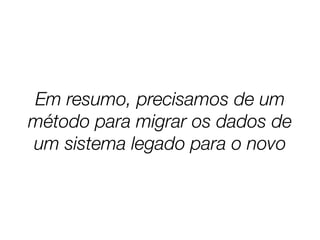 Em resumo, precisamos de um
método para migrar os dados de
um sistema legado para o novo
 