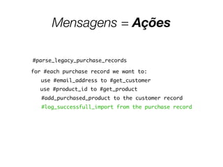 Mensagens = Ações
#parse_legacy_purchase_records
for #each purchase record we want to:
use #email_address to #get_customer
use #product_id to #get_product
#add_purchased_product to the customer record
#log_successfull_import from the purchase record
 