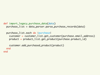 def import_legacy_purchase_data(data)
purchase_list = data_parser.parse_purchase_records(data)
purchase_list.each do |purchase|
customer = customer_list.get_customer(purchase.email_address)
product = product_list.get_product(purchase.product_id)
customer.add_purchased_product(product)
end
end
 