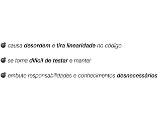 💣 causa desordem e tira linearidade no código
💣 se torna difícil de testar e manter
💣 embute responsabilidades e conhecimentos desnecessários
 