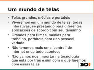 Um mundo de telas Telas grandes, m édias e portáteis Viveremos em um mundo de telas, todas interativas, se prestando para diferentes aplicações de acordo com seu tamanho Grandes para filmes, médias para trabalho, portáteis para uso pessoal variado Não teremos mais uma ‘central’ de internet onde tudo acontece Não vamos nos importar na tecnologia que está por trás e sim com o que faremos com essas telas 