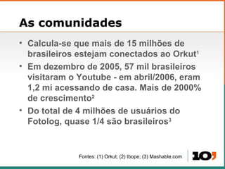 As comunidades Calcula-se que mais de 15 milh ões de brasileiros estejam conectados ao Orkut 1 Em dezembro de 2005, 57 mil brasileiros visitaram o Youtube - em abril/2006, eram 1,2 mi acessando de casa. Mais de 2000% de crescimento 2 Do total de 4 milh ões de usuários do Fotolog, quase 1/4 são brasileiros 3 Fontes: (1) Orkut; (2) Ibope; (3) Mashable.com  