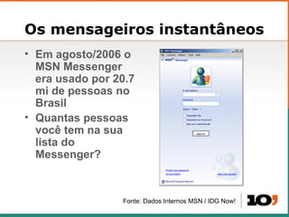 Os mensageiros instantâneos Em agosto/2006 o MSN Messenger era usado por 20.7 mi de pessoas no Brasil Quantas pessoas voc ê tem na sua lista do Messenger? Fonte: Dados Internos MSN / IDG Now! 