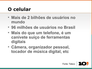 O celular Mais de 2 bilh ões de usuários no mundo 96 milh ões de usuários no Brasil Mais do que um telefone, é um canivete suíço de ferramentas digitais Câmera, organizador pessoal, tocador de música digital, etc Fonte: Teleco 