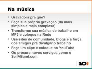 Na música Gravadora pra qu ê? Faça sua própria gravação (da mais simples a mais complexa) Transforme sua música de trabalho em MP3 e coloque na Rede Use sites de comunidade, blogs e a força dos amigos pra divulgar o trabalho Faça um clipe e coloque no YouTube Ou procure novos serviços como o SellABand.com 