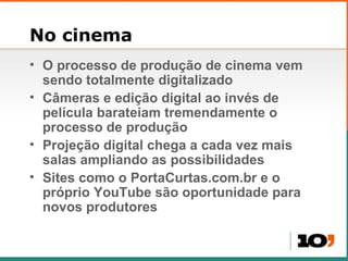 No cinema O processo de produ ção de cinema vem sendo totalmente digitalizado C âmeras e edição digital ao invés de película barateiam tremendamente o processo de produção Projeção digital chega a cada vez mais salas ampliando as possibilidades Sites como o PortaCurtas.com.br e o próprio YouTube são oportunidade para novos produtores  