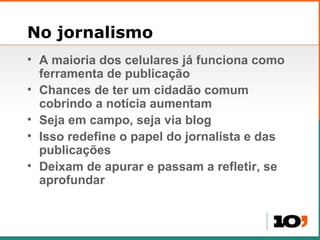 No jornalismo A maioria dos celulares j á funciona como ferramenta de publicação Chances de ter um cidad ão comum cobrindo a notícia aumentam Seja em campo, seja via blog Isso redefine o papel do jornalista e das publica ções Deixam de apurar e passam a refletir, se aprofundar 