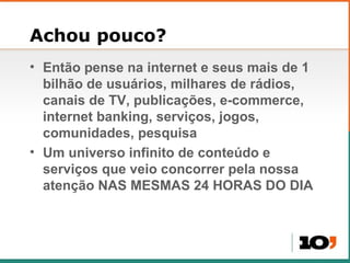 Achou pouco? Então pense na internet e seus mais de 1 bilh ão  de usuários, milhares de rádios, canais de TV, publicações, e-commerce, internet banking, serviços, jogos, comunidades, pesquisa Um universo infinito de conteúdo e serviços que veio concorrer pela nossa atenção NAS MESMAS 24 HORAS DO DIA 