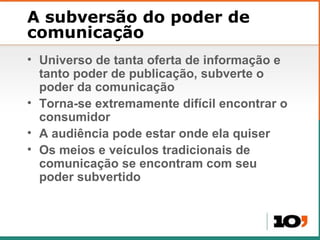 A subversão do poder de comunicação Universo de tanta oferta de informa ção e tanto poder de publicação, subverte o poder da comunicação Torna-se extremamente difícil encontrar o consumidor A audiência pode estar onde ela quiser Os meios e veículos tradicionais de comunicação se encontram com seu poder subvertido 