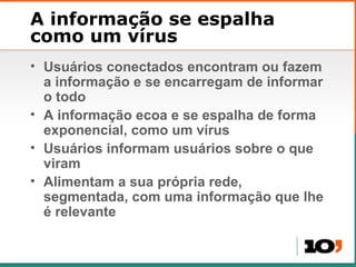 A informa ção se espalha como um vírus Usuários conectados encontram ou fazem a informação e se encarregam de informar o todo A informação ecoa e se espalha de forma exponencial, como um vírus Usuários informam usuários sobre o que viram Alimentam a sua própria rede, segmentada, com uma informação que lhe é relevante 