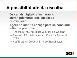 A possibilidade da escolha Os canais digitais eliminaram o estrangulamento dos canais de distribui ção Agora há infinito espaço para se consumir infinitos produtos Rhapsody: 750 mil faixas X 30 mil do WalMart Amazon: 2.3 mi de livros X 130 mil da Barnes & Noble Netflix: 25 mil DVDs X 2 mil do BlockBuster 
