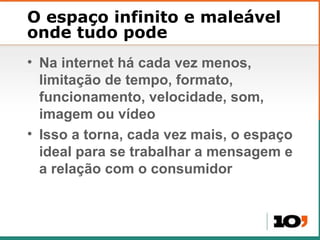 O espaço infinito e maleável onde tudo pode Na internet h á cada vez menos, limitação de tempo, formato, funcionamento, velocidade, som, imagem ou vídeo Isso a torna, cada vez mais, o espaço ideal para se trabalhar a mensagem e a relação com o consumidor 