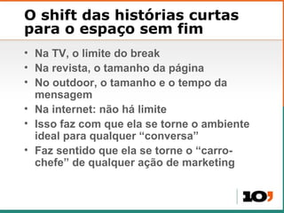 O shift das histórias curtas para o espaço sem fim Na TV, o limite do break Na revista, o tamanho da p ágina No outdoor, o tamanho e o tempo da mensagem Na internet: n ão há limite Isso faz com que ela se torne o ambiente ideal para qualquer “conversa” Faz sentido que ela se torne o  “carro-chefe” de qualquer ação de marketing 