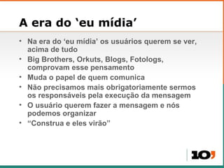 A era do  ‘eu mídia’ Na era do  ‘eu mídia’ os usuários querem se ver, acima de tudo Big Brothers, Orkuts, Blogs, Fotologs, comprovam esse pensamento Muda o papel de quem comunica Não precisamos mais obrigatoriamente sermos os responsáveis pela execução da mensagem O usu ário querem fazer a mensagem e nós podemos organizar “ Construa e eles virão” 