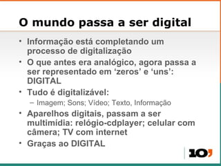 O mundo passa a ser digital Informação est á completando  um processo de digitalização O que antes era anal ógico, agora p assa a ser representado em  ‘zeros’ e ‘uns’:  DIGITAL Tudo é digitalizável: Imagem; Sons; Vídeo; Texto, Informação Aparelhos digitais, passam a ser multim ídia: relógio-cdplayer; celular com câmera; TV com internet Gra ças ao DIGITAL 