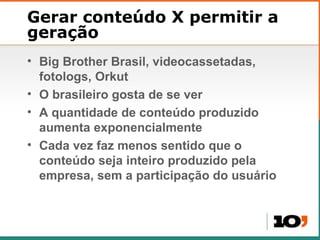 Gerar conteúdo X permitir a geração Big Brother Brasil, videocassetadas, fotologs, Orkut O brasileiro gosta de se ver A quantidade de conteúdo produzido aumenta exponencialmente Cada vez faz menos sentido que o conteúdo seja inteiro produzido pela empresa, sem a participação do usuário 