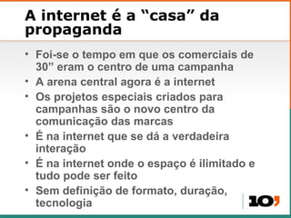 A internet  é a “casa” da propaganda Foi-se o tempo em que os comerciais de 30 ” eram o centro de uma campanha A arena central agora é a internet Os projetos especiais criados para campanhas são o novo centro da comunicação das marcas É na internet que se dá a verdadeira interação É na internet onde o espaço é ilimitado e tudo pode ser feito Sem definição de formato, duração, tecnologia 
