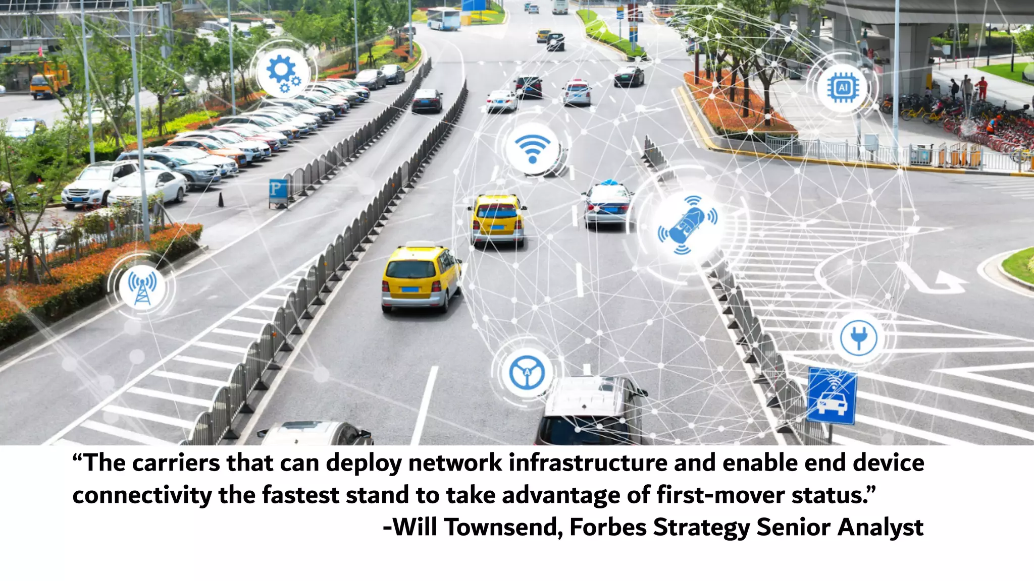 “The carriers that can deploy network infrastructure and enable end device
connectivity the fastest stand to take advantage of first-mover status.”
-Will Townsend, Forbes Strategy Senior Analyst