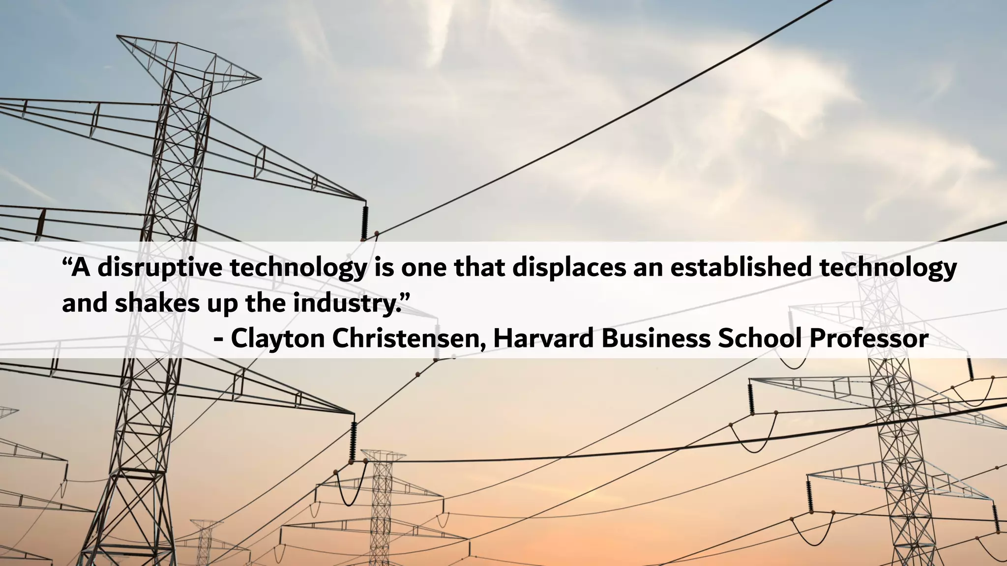 “A disruptive technology is one that displaces an established technology
and shakes up the industry.”
- Clayton Christensen, Harvard Business School Professor