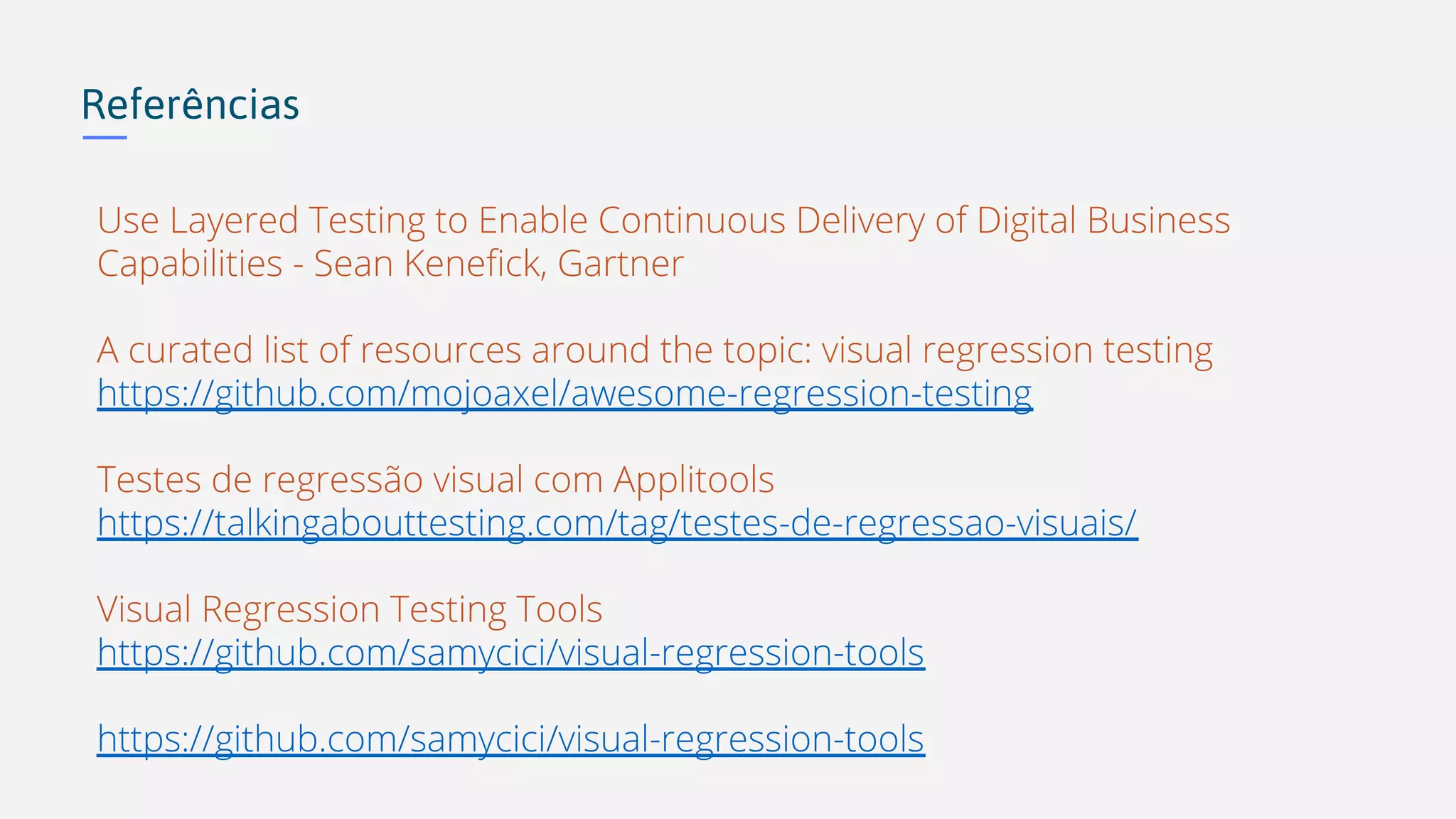 Referências Use Layered Testing to Enable Continuous Delivery of Digital Business Capabilities - Sean Kenefick, Gartner A curated list of resources around the topic: visual regression testing https://github.com/mojoaxel/awesome-regression-testing Testes de regressão visual com Applitools https://talkingabouttesting.com/tag/testes-de-regressao-visuais/ Visual Regression Testing Tools https://github.com/samycici/visual-regression-tools https://github.com/samycici/visual-regression-tools 