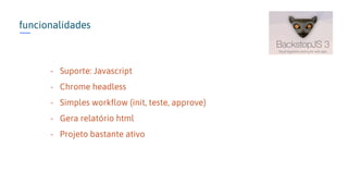 funcionalidades
- Suporte: Javascript
- Chrome headless
- Simples workflow (init, teste, approve)
- Gera relatório html
- Projeto bastante ativo
 