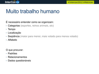#Intercon2012 #Metricas




Muito trabalho humano
É necessário entender como se organizam:
• Categorias (esportes, reinos animais, etc)
• Tempo
• Localização
• Seqüência (maior para menor, mais votado para menos votado)
• Alfabeto



O que procurar:
• Padrões
• Relacionamentos
• Dados questionáveis
 