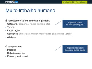 #Intercon2012 #Metricas




Muito trabalho humano
É necessário entender como se organizam:
                                                         Programas fazem,
• Categorias (esportes, reinos animais, etc)           se você os configurar.
• Tempo
• Localização
• Seqüência (maior para menor, mais votado para menos votado)
• Alfabeto



O que procurar:
                                                           Programas não fazem.
• Padrões                                                 É aqui que mora a magia.
• Relacionamentos
• Dados questionáveis
 