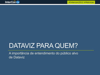 #Intercon2012 #Metricas




DATAVIZ PARA QUEM?
A importância de entendimento do público alvo
de Dataviz
 