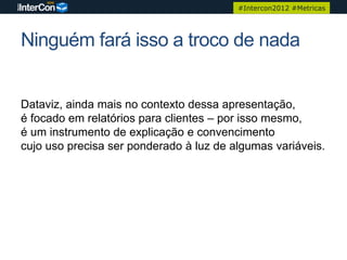 #Intercon2012 #Metricas




Ninguém fará isso a troco de nada


Dataviz, ainda mais no contexto dessa apresentação,
é focado em relatórios para clientes – por isso mesmo,
é um instrumento de explicação e convencimento
cujo uso precisa ser ponderado à luz de algumas variáveis.
 