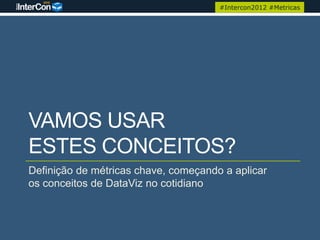 #Intercon2012 #Metricas




VAMOS USAR
ESTES CONCEITOS?
Definição de métricas chave, começando a aplicar
os conceitos de DataViz no cotidiano
 