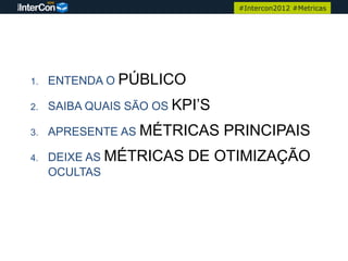 #Intercon2012 #Metricas




1.   ENTENDA O PÚBLICO

2.   SAIBA QUAIS SÃO OS KPI’S

3.   APRESENTE AS MÉTRICAS      PRINCIPAIS
4.   DEIXE AS MÉTRICAS   DE OTIMIZAÇÃO
     OCULTAS
 