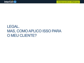 #Intercon2012 #Metricas




LEGAL.
MAS, COMO APLICO ISSO PARA
O MEU CLIENTE?
 