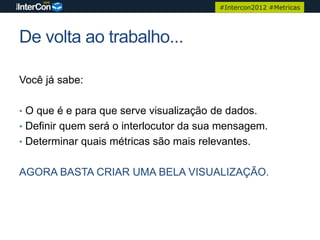 #Intercon2012 #Metricas




De volta ao trabalho...

Você já sabe:

• O que é e para que serve visualização de dados.
• Definir quem será o interlocutor da sua mensagem.
• Determinar quais métricas são mais relevantes.


AGORA BASTA CRIAR UMA BELA VISUALIZAÇÃO.
 