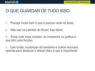 #Intercon2012 #Metricas




O QUE GUARDAR DE TUDO ISSO

1.   Planeje muito bem o que e porque você vai fazer.

2.   Não use os padrões do Excel, fuja deles.

3. Torne tudo mais simples: só mantenha no gráfico o
que tem uma função.

4. Use cores, mudanças de tamanho e outros recursos
apenas para destacar e deixar claro o que é importante.
 