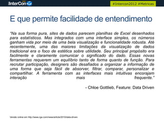 #Intercon2012 #Metricas




E que permite facilidade de entendimento
“Na sua forma pura, sites de dados parecem planilhas de Excel desenhados
para estatísticos. Mas integrados com uma interface simples, os números
ganham vida por meio de uma bela visualização e funcionalidade robusta. Até
recentemente, uma das maiores limitações da visualização de dados
tradicional era o foco de estética sobre utilidade. Seu principal propósito era
facilmente e claramente comunicar o significado do dado. Essas novas
ferramentas requerem um equilíbrio tanto de forma quanto de função. Para
recrutar participação, designers são desafiados a organizar a informação de
uma forma que seja fácil de absorver, filtrar, comparar, personalizar e
compartilhar. A ferramenta com as interfaces mais intuitivas encorajam
interação                           mais                            frequente.”

                                                                     - Chloe Gottlieb, Feature: Data Driven




Versão online em http://www.rga.com/news/article/2010/data-driven
 