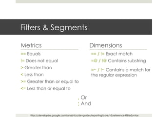 Filters & Segments
Metrics
== Equals
!= Does not equal
> Greater than
< Less than
>= Greater than or equal to
<= Less than or equal to
Dimensions
== / != Exact match
=@ / !@ Contains substring
=~ / !~ Contains a match for
the regular expression
, Or
; And
https://developers.google.com/analytics/devguides/reporting/core/v3/reference#filterSyntax
 