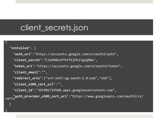 client_secrets.json
{	
  
	
  	
  "installed":	
  {	
  
	
  	
  	
  	
  "auth_uri":"https://accounts.google.com/o/oauth2/auth",	
  
	
  	
  	
  	
  "client_secret":"CleKR0UzPYhfTbjPb3TgeQRBw",	
  
	
  	
  	
  	
  "token_uri":"https://accounts.google.com/o/oauth2/token",	
  
	
  	
  	
  	
  "client_email":"",	
  
	
  	
  	
  	
  "redirect_uris":["urn:ietf:wg:oauth:2.0:oob","oob"],	
  
	
  	
  	
  	
  "client_x509_cert_url":"",	
  
	
  	
  	
  	
  "client_id":"395901729588.apps.googleusercontent.com",	
  
	
  	
  	
  	
  "auth_provider_x509_cert_url":"https://www.googleapis.com/oauth2/v1/
certs"	
  
	
  	
  }	
  
}	
  
 
