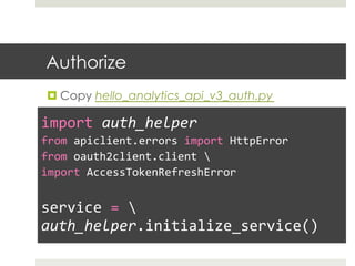 Authorize
¤ Copy hello_analytics_api_v3_auth.py
	
  
import	
  auth_helper	
  
from	
  apiclient.errors	
  import	
  HttpError	
  
from	
  oauth2client.client	
  	
  
import	
  AccessTokenRefreshError	
  
	
  
service	
  =	
  	
  
auth_helper.initialize_service()	
  
 