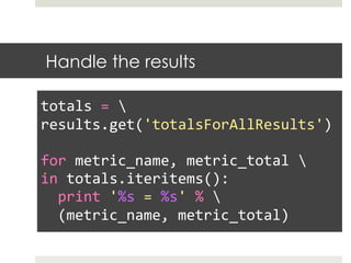Handle the results
	
  
totals	
  =	
  	
  
results.get('totalsForAllResults')	
  
	
  
for	
  metric_name,	
  metric_total	
  	
  
in	
  totals.iteritems():	
  
	
  	
  print	
  '%s	
  =	
  %s'	
  %	
  	
  
	
  	
  (metric_name,	
  metric_total)	
  
 
