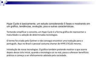 Hype Cycle é basicamente, um estudo considerando 5 fases e mostrando em um gráfico, tendências, evolução, pico e outras características.  Tentando simplificar o conceito, um Hype Cycle é a forma gráfica de representar a maturidade e a adoção de determinadas tecnologias. O termo foi criado pelo Gartner e não consegui encontrar uma tradução para o português. Aqui no Brasil o pessoal costuma chamar de HYPE CYCLES mesmo. Introdução de novas tecnologias. O gráfico também pretende mostrar o que ocorre depois desse ciclo inicial, quando a tecnologia cai na real, passa a oferecer benefícios práticos e começa a ser efetivamente adotada pela sociedade. 