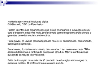 Humanidade 4.0 e a revolução digital Gil Giardelli, CEO da Permission Faltam talentos nas organizações que estão priorizando a inovação em seu core e buscam, cada vez mais, profissionais como blogueiros profissionais e gerentes de redes sociais, entre outros. Para inovar, os jovens precisam pensar nos 4C´s:  colaboração, comunidade, conteúdo e comércio.  Para inovar, é preciso ser curioso, mas com foco em nosso mercado. "Não adianta liderarmos o ranking de acesso ao Orkut ou MSN e continuarmos buscando conteúdo internacional.” Falta de inovação na academia. O conceito de educação ainda segue os mesmos moldes. O professor fala e o aluno escuta.  