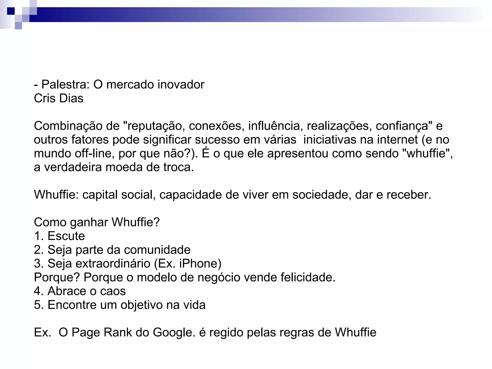 - Palestra: O mercado inovador Cris Dias Combinação de "reputação, conexões, influência, realizações, confiança" e outros fatores pode significar sucesso em várias  iniciativas na internet (e no mundo off-line, por que não?). É o que ele apresentou como sendo "whuffie", a verdadeira moeda de troca. Whuffie: capital social, capacidade de viver em sociedade, dar e receber. Como ganhar Whuffie? 1. Escute  2. Seja parte da comunidade 3. Seja extraordinário (Ex. iPhone) Porque? Porque o modelo de negócio vende felicidade. 4. Abrace o caos 5. Encontre um objetivo na vida Ex.  O Page Rank do Google. é regido pelas regras de Whuffie 