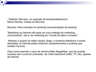 - Palestra: Boo-box, um exemplo de empreendedorismo! Marco Gomes, Criador do Boo-box  Boo-box: links inseridos no conteúdo (recomendação de produto) “ Marketing na internet não pode ser uma analogia do marketing convencional", isto é, do marketing do "mundo de tijolo e cimento". Abordou o quanto as redes sociais, blogs, o comércio eletrônico e outras atividades na internet podem distorcer comportamentos e práticas que existem há anos. Citou como exemplo o caso da cantora Mallu Magalhães, que faz grande sucesso sem nunca ter precisado  da mídia tradicional (rádio, TV, etc), apenas da internet. 