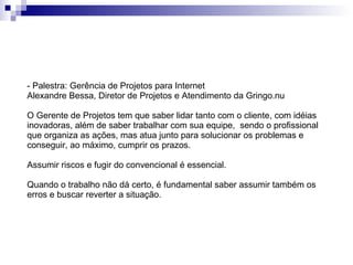 - Palestra: Gerência de Projetos para Internet Alexandre Bessa, Diretor de Projetos e Atendimento da Gringo.nu  O Gerente de Projetos tem que saber lidar tanto com o cliente, com idéias inovadoras, além de saber trabalhar com sua equipe,  sendo o profissional que organiza as ações, mas atua junto para solucionar os problemas e conseguir, ao máximo, cumprir os prazos. Assumir riscos e fugir do convencional é essencial. Quando o trabalho não dá certo, é fundamental saber assumir também os erros e buscar reverter a situação. 